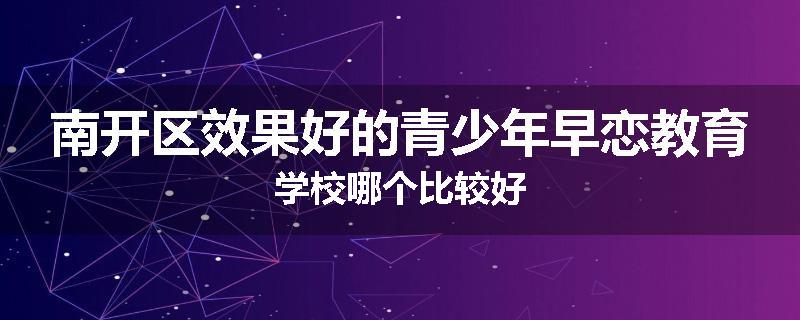 南开区效果好的青少年早恋教育学校哪个比较好