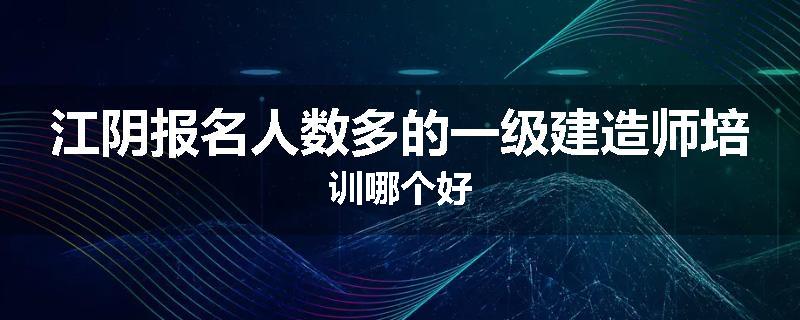 江阴报名人数多的一级建造师培训哪个好