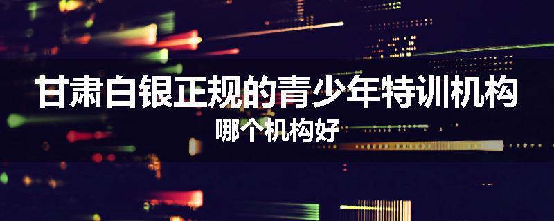 甘肃白银正规的青少年特训机构哪个机构好