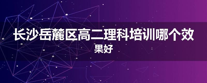 长沙岳麓区高二理科培训哪个效果好