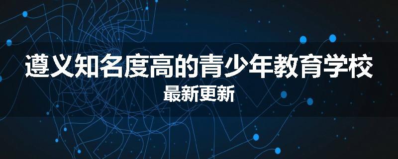 遵义知名度高的青少年教育学校最新更新