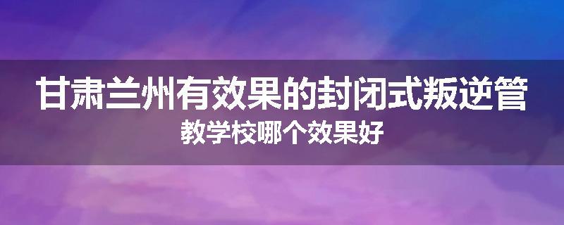 甘肃兰州有效果的封闭式叛逆管教学校哪个效果好