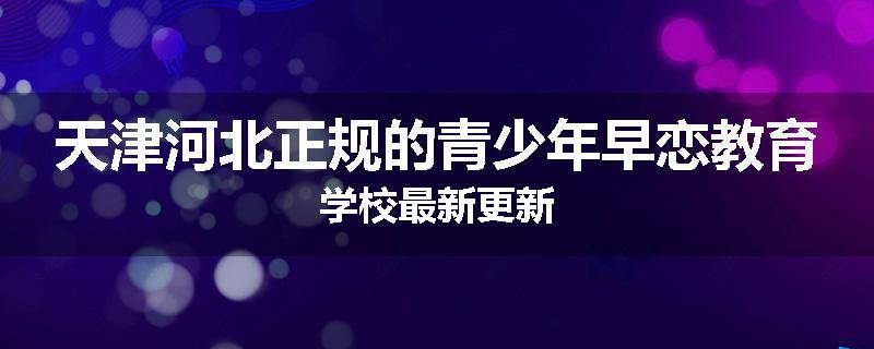 天津河北正规的青少年早恋教育学校最新更新