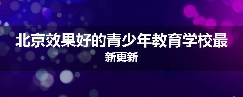 北京效果好的青少年教育学校最新更新
