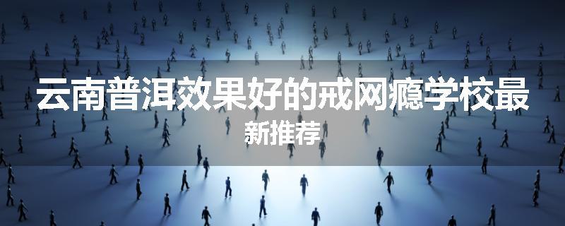 云南普洱效果好的戒网瘾学校最新推荐