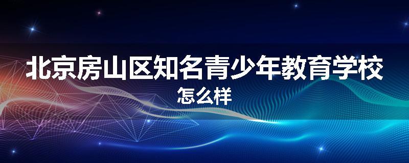 北京房山区知名青少年教育学校怎么样