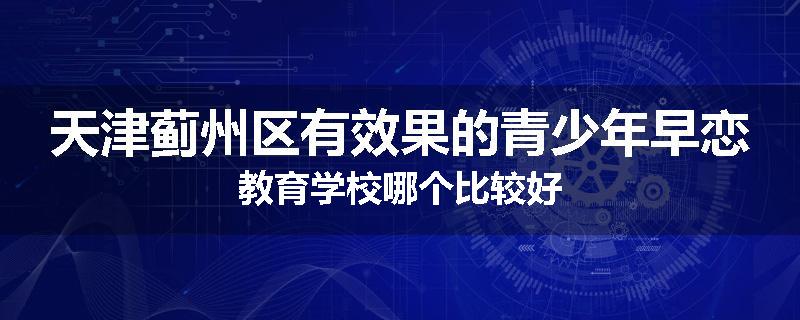 天津蓟州区有效果的青少年早恋教育学校哪个比较好