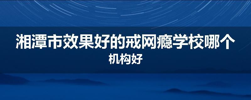 湘潭市效果好的戒网瘾学校哪个机构好
