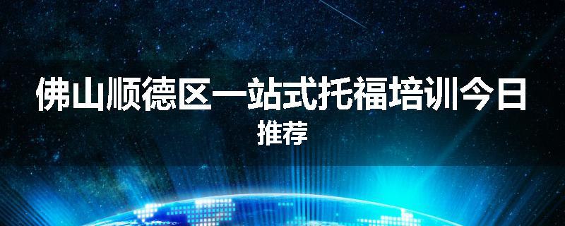 佛山顺德区一站式托福培训今日推荐