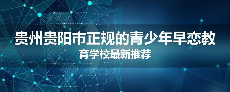 贵州贵阳市正规的青少年早恋教育学校最新推荐