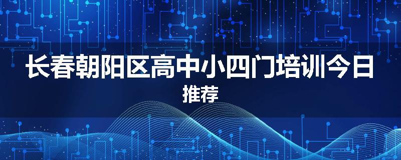 长春朝阳区高中小四门培训今日推荐