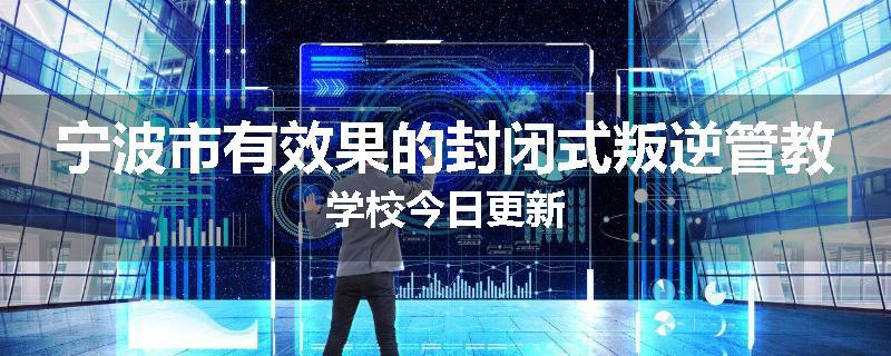 宁波市有效果的封闭式叛逆管教学校今日更新