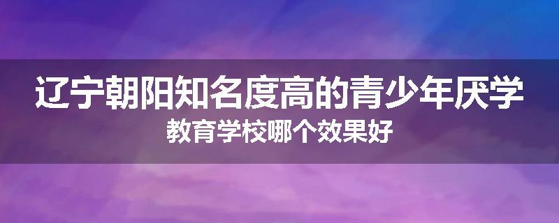 辽宁朝阳知名度高的青少年厌学教育学校哪个效果好