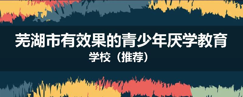 芜湖市有效果的青少年厌学教育学校（推荐）