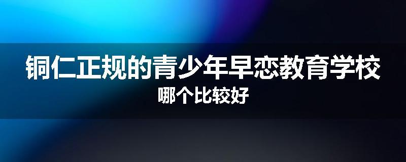 铜仁正规的青少年早恋教育学校哪个比较好