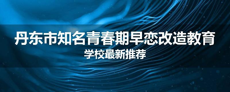 丹东市知名青春期早恋改造教育学校最新推荐