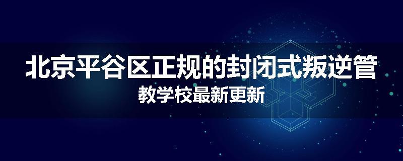北京平谷区正规的封闭式叛逆管教学校最新更新
