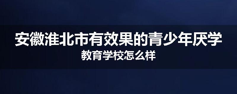 安徽淮北市有效果的青少年厌学教育学校怎么样