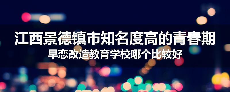 江西景德镇市知名度高的青春期早恋改造教育学校哪个比较好