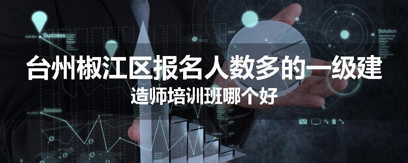 台州椒江区报名人数多的一级建造师培训班哪个好