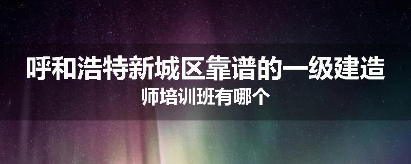 呼和浩特新城区靠谱的一级建造师培训班有哪个