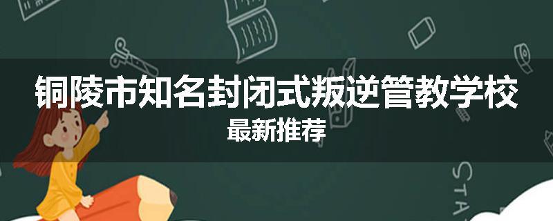 铜陵市知名封闭式叛逆管教学校最新推荐