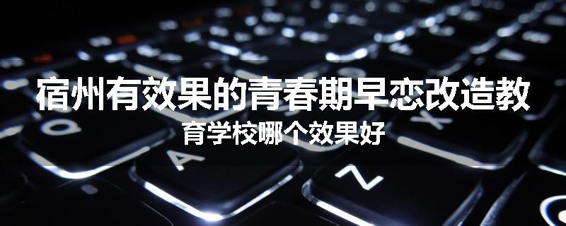 宿州有效果的青春期早恋改造教育学校哪个效果好