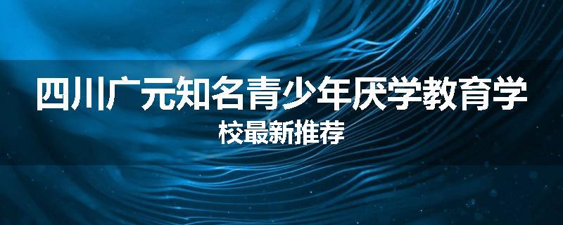 四川广元知名青少年厌学教育学校最新推荐