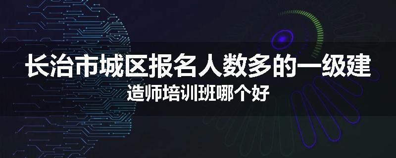 长治市城区报名人数多的一级建造师培训班哪个好