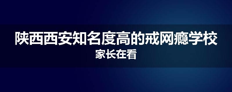 陕西西安知名度高的戒网瘾学校家长在看
