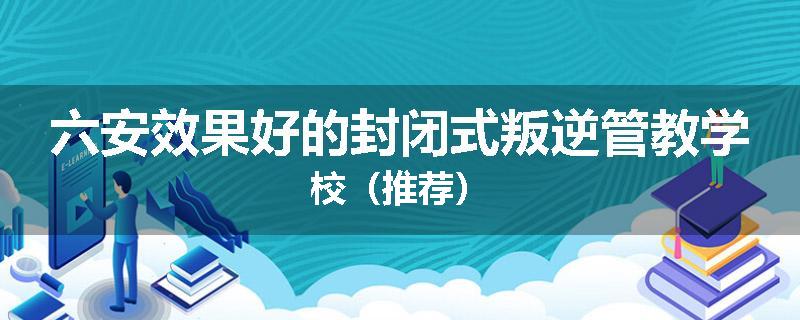 六安效果好的封闭式叛逆管教学校（推荐）