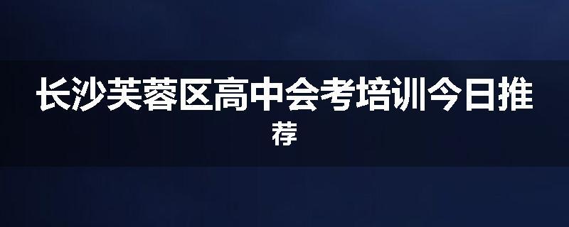 长沙芙蓉区高中会考培训今日推荐