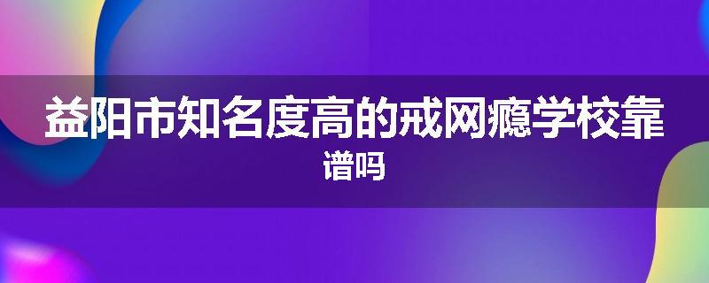 益阳市知名度高的戒网瘾学校靠谱吗