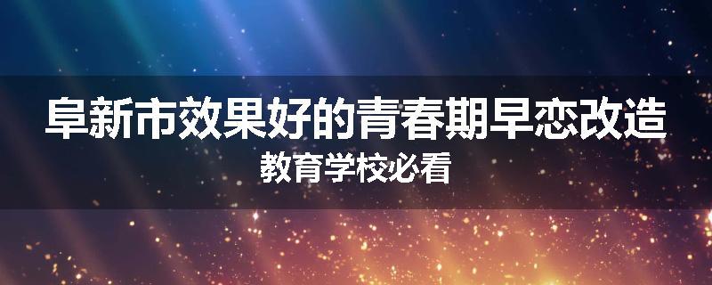 阜新市效果好的青春期早恋改造教育学校必看