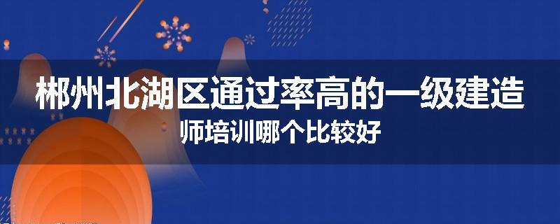 郴州北湖区通过率高的一级建造师培训哪个比较好