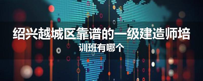 绍兴越城区靠谱的一级建造师培训班有哪个