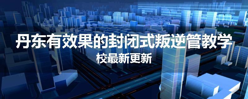 丹东有效果的封闭式叛逆管教学校最新更新