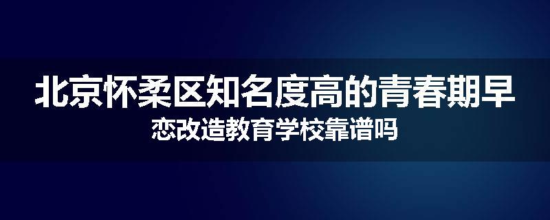 北京怀柔区知名度高的青春期早恋改造教育学校靠谱吗