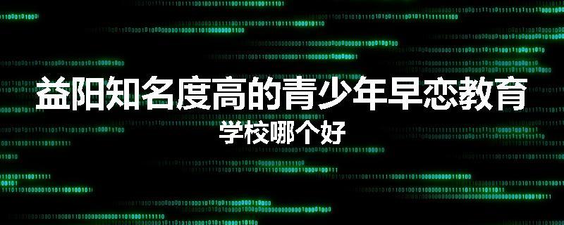 益阳知名度高的青少年早恋教育学校哪个好