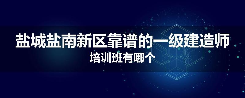 盐城盐南新区靠谱的一级建造师培训班有哪个