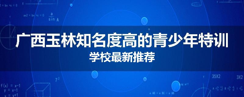 广西玉林知名度高的青少年特训学校最新推荐