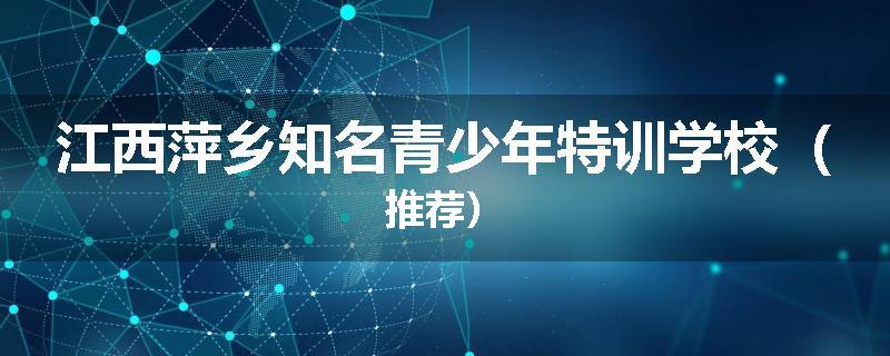 江西萍乡知名青少年特训学校（推荐）