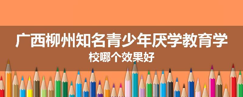 广西柳州知名青少年厌学教育学校哪个效果好