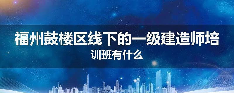福州鼓楼区线下的一级建造师培训班有什么