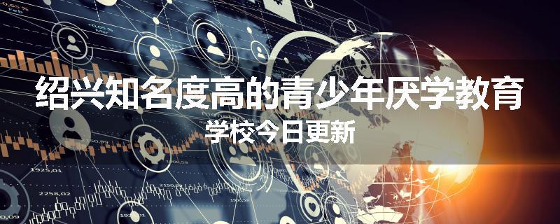 绍兴知名度高的青少年厌学教育学校今日更新