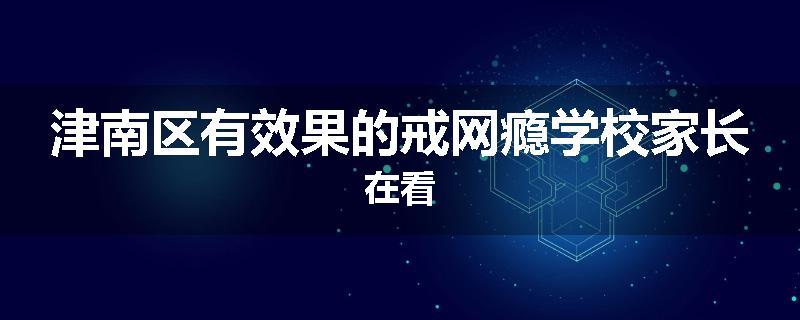 津南区有效果的戒网瘾学校家长在看