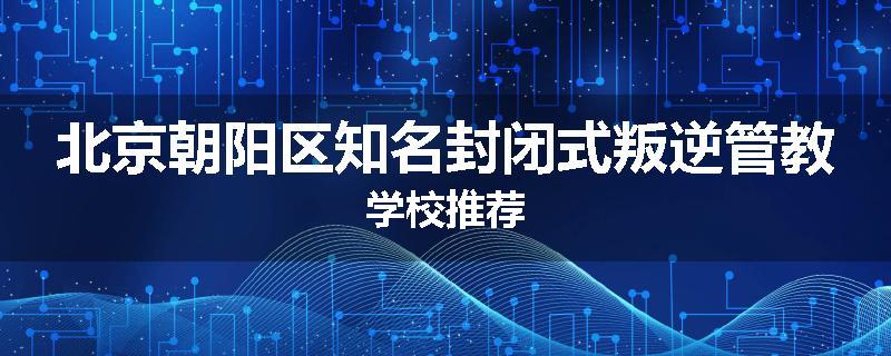 北京朝阳区知名封闭式叛逆管教学校推荐