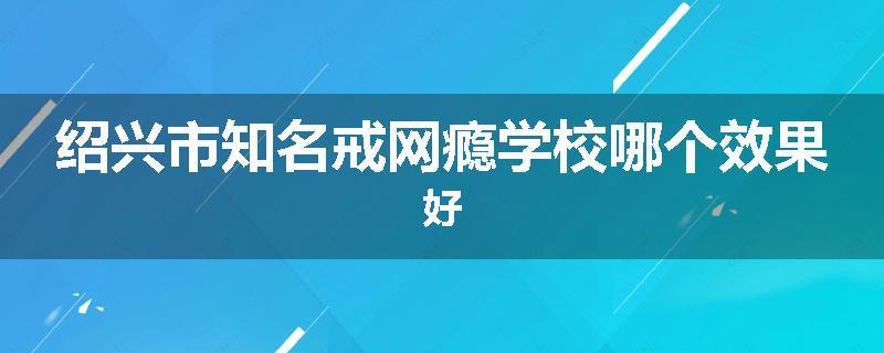 绍兴市知名戒网瘾学校哪个效果好