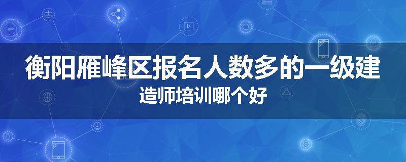 衡阳雁峰区报名人数多的一级建造师培训哪个好