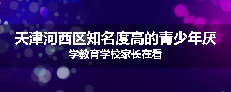 天津河西区知名度高的青少年厌学教育学校家长在看
